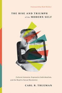 The Rise and Triumph of the Modern Self: Cultural Amnesia, Expressive Individualism, and the Road to Sexual Revolution by Carl R. Trueman