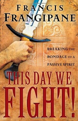 This Day We Fight!: Breaking the Bondage of a Passive Spirit by Francis Frangipane