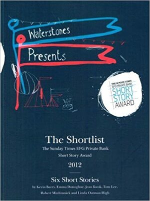 The Shortlist: The Sunday Times EFG Private Bank Short Story Award 2012 by Tom Lee, Robert Minhinnick, Linda Oatman High, Emma Donoghue, Jean Kwok, Kevin Barry