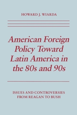 American Foreign Policy Toward Latin America in the 80s and 90s: Issues and Controversies from Reagan to Bush by Howard J. Wiarda