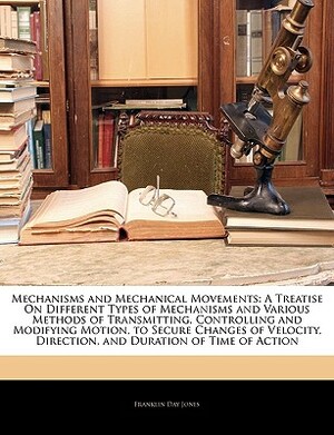 Mechanisms And Mechanical Movements: A Treatise On Different Types Of Mechanisms And Various Methods Of Transmitting, Controlling And Modifying Motion, ... Direction, And Duration Or Time Of Action by Franklin Day Jones