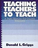 Teaching Teachers to Teach: A Basic Manual for Church Teachers by Donald L. Griggs