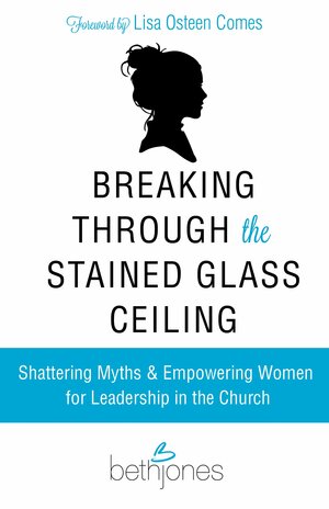 Breaking Through the Stained Glass Ceiling: Shattering Myths & Empowering Women for Leadership in the Church by Beth A. Jones