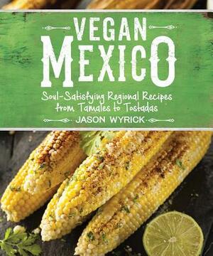 Vegan Mexico: Soul-Satisfying Regional Recipes from Tamales to Tostadas by Jason Wyrick