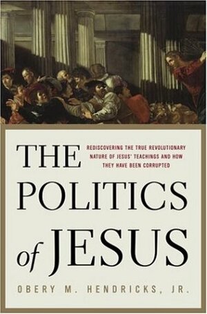 The Politics Of Jesus: Rediscovering The True Revolutionary Nature Of Jesus' Teachings And How They Have Been Corrupted by Obery M. Hendricks Jr.