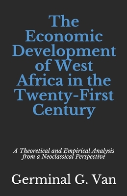 The Economic Development of West Africa in the Twenty-First Century: A Theoretical and Empirical Analysis from a Neoclassical Perspective by Germinal G. Van