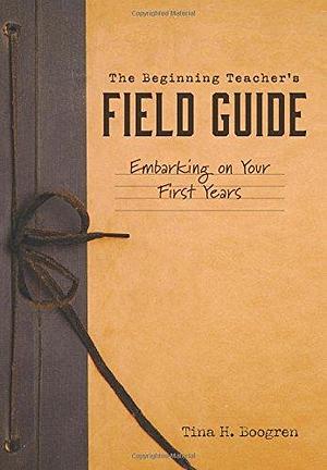 The Beginning Teacher's Field Guide: Embarking on Your First Years by Tina H. Boogren, Tina H. Boogren