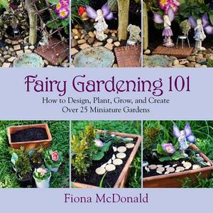 Fairy Gardening 101: How to Design, Plant, Grow, and Create Over 25 Miniature Gardens by Fiona McDonald