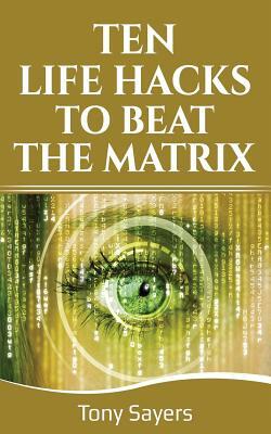 Ten Life Hacks to Beat the Matrix: Ten Simple Life Hacks in Which to Empower Yourself and Improve Your Life by Tony Sayers