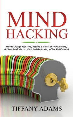 Mind Hacking: How to Change Your Mind, Become a Master of Your Emotions, Achieve the Goals You Want, & Start Living to Your Full Pot by Tiffany Adams