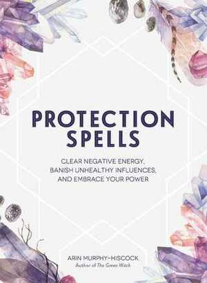 Protection Spells: Clear Negative Energy, Banish Unhealthy Influences, and Embrace Your Power by Arin Murphy-Hiscock