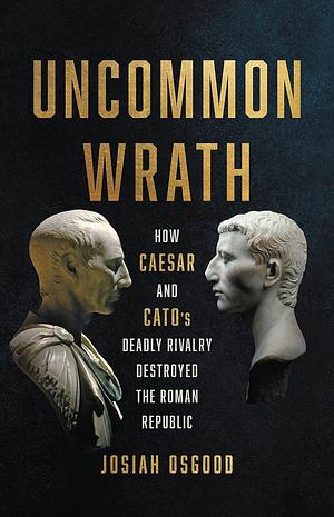 Uncommon Wrath: How Caesar and Cato's Deadly Rivalry Destroyed the Roman Republic by Josiah Osgood