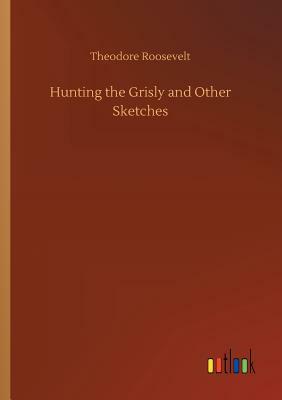 Hunting the Grisly and Other Sketches by Theodore Roosevelt