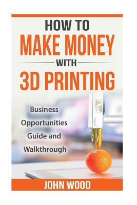 How To Make Money With 3D Printing: Business Opportunities, Guide and Walkthroug by John Wood