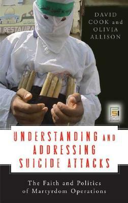 Understanding and Addressing Suicide Attacks: The Faith and Politics of Martyrdom Operations by David Cook, Olivia Allison