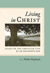 Living in Christ: Essays on the Christian Life by an Orthodox Nun by Raphaela Wilkinson
