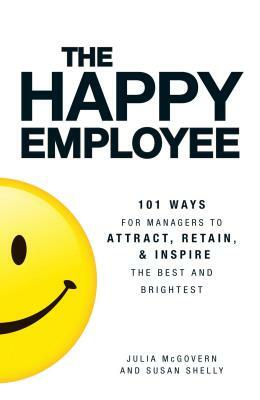 The Happy Employee: 101 Ways for Managers to Attract, Retain, & Inspire the Best and Brightest by Susan Shelly, Julia McGovern