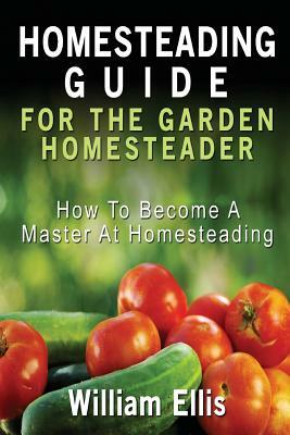 Homesteading Guide For The Garden Homesteader: How To Become A Master At Homesteading by William Ellis
