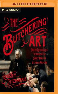The Butchering Art: Joseph Lister's Quest to Transform the Grisly World of Victorian Medicine by Lindsey Fitzharris