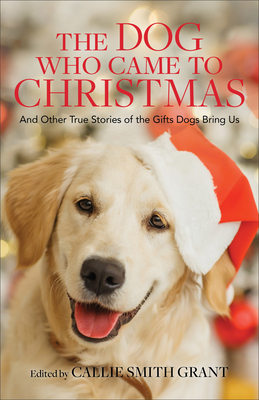 The Dog Who Came to Christmas: And Other True Stories of the Gifts Dogs Bring Us by Callie Smith Grant, Callie Smith Grant