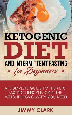 Ketogenic Diet and Intermittent Fasting for Beginners: A Complete Guide to the Keto Fasting Lifestyle Gain the Weight Loss Clarity You Need by Jimmy Clark