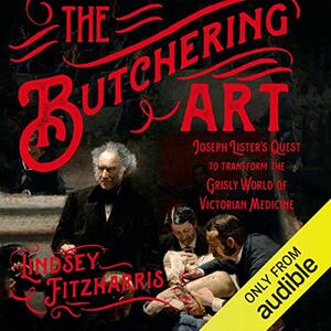 The Butchering Art: Joseph Lister's Quest to Transform the Grisly World of Victorian Medicine by Lindsey Fitzharris