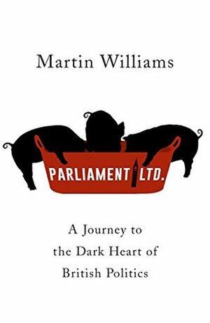 Parliament Ltd: A Journey to the Dark Heart of British Politics by Martin Williams
