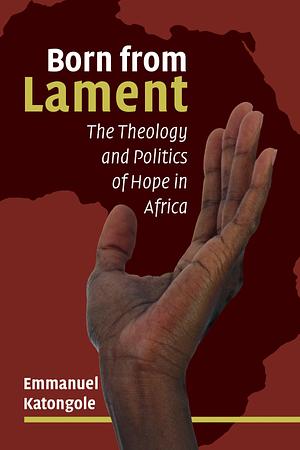 Born from lament: The Theology and Politics of Hope in Africa by Emmanuel M. Katongole, Emmanuel M. Katongole