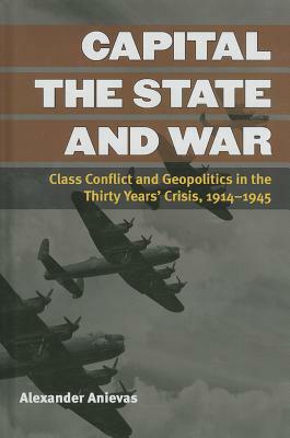 Capital, the State, and War: Class Conflict and Geopolitics in the Thirty Years' Crisis, 1914-1945 by Alexander Anievas