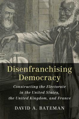 Disenfranchising Democracy: Constructing the Electorate in the United States, the United Kingdom, and France by David A. Bateman