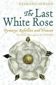 The Last White Rose: Dynasty, Rebellion and Treason. The Secret Wars against the Tudors by Desmond Seward