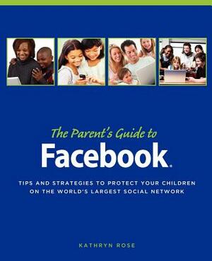 The Parent's Guide to Facebook: Tips and Strategies to Protect Your Children on the World's Largest Social Network by Kathryn Rose