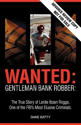 Wanted: Gentleman Bank Robber. the True Story of Leslie Ibsen Rogge, One of the FBI's Most Elusive Criminals by Dane Batty
