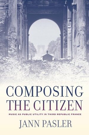 Composing the Citizen: Music as Public Utility in Third Republic France by Jann Pasler