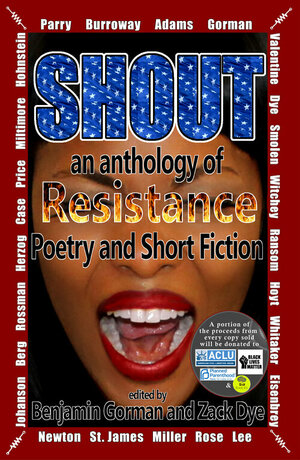 Shout: An Anthology of Resistance Poetry and Short Fiction by Kurt Newton, Benjamin Gorman, Karen Eisenbrey, Allan T. Price, Heather S. Ransom, John Miller, Rosanne Parry, Bethany Lee, Joanna Michal Hoyt, Janet Burroway, Lydia K. Valentine, Christopher Mark Rose, Stephen Scott Whitaker, Zack Dye, Eric Witchey, TJ Berg, Rebecca Smolen, Carlton Herzog, Taliyah St. James, Jennifer Lee Rossman, Jill Hohnstein, Austin Case, Carolyn Adams, K.A. Miltimore, Meagan Johanson