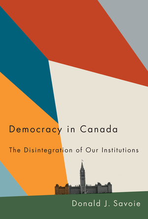 Democracy in Canada: The Disintegration of Our Institutions by Donald J. Savoie