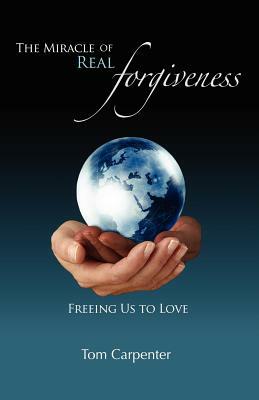The Miracle of Real Forgiveness: Freeing Us To Love by Tom Carpenter