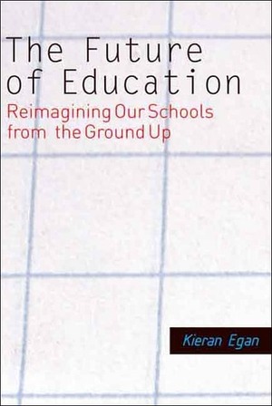 The Future of Education: Reimagining Our Schools from the Ground Up by Kieran Egan