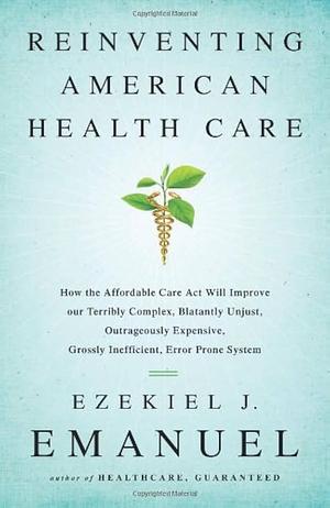 Reinventing American Health Care: How the Affordable Care Act will Improve our Terribly Complex, Blatantly Unjust, Outrageously Expensive, Grossly Inefficient, Error Prone System by Ezekiel J. Emanuel