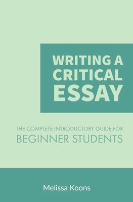 Writing a Critical Essay: The Complete Introductory Guide to Writing a Critical Essay for Beginner Students by Melissa Koons