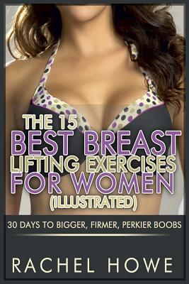 The 15 Best Breast Lifting Exercises for Women [Illustrated]: 30 Days to Bigger, Firmer, Perkier Boobs by Rachel Howe