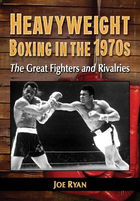 Heavyweight Boxing in the 1970s: The Great Fighters and Rivalries by Joe Ryan
