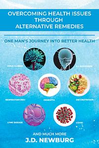 Overcoming Health Issues Through Alternative Remedies: One Man's Journey Into Better Health and Much More by J.D. Newburg