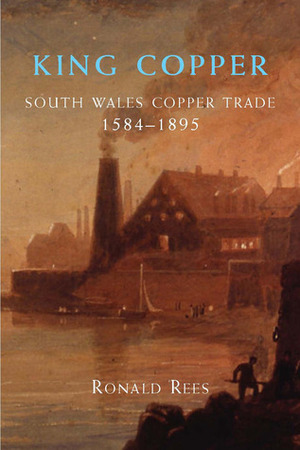 King Copper: South Wales and the Copper Trade 1584-1895 by Ronald Rees
