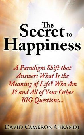 The Secret to Happiness: A Paradigm Shift that Answers What Is the Meaning of Life? Who Am I? and All of Your Other BIG Questions... by David Cameron Gikandi
