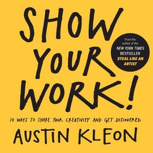 Show Your Work! 10 Ways to Show Your Creativity and Get Discovered: 10 Ways to Share Your Creativity and Get Discovered by Austin Kleon