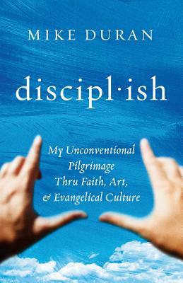 disciplish: : My Unconventional Pilgrimage thru Faith, Art, & Evangelical Culture by Mike Duran