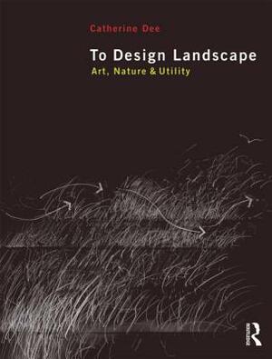 To Design Landscape: Art, Nature & Utility by Catherine Dee