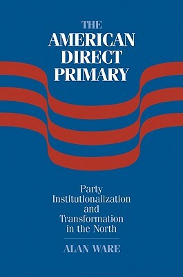 The American Direct Primary: Party Institutionalization and Transformation in the North by Alan Ware