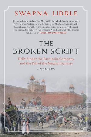 The Broken Script: Delhi Under the East India Company and the Fall of the Mughal Dynasty 1803-1857 by Swapna Liddle